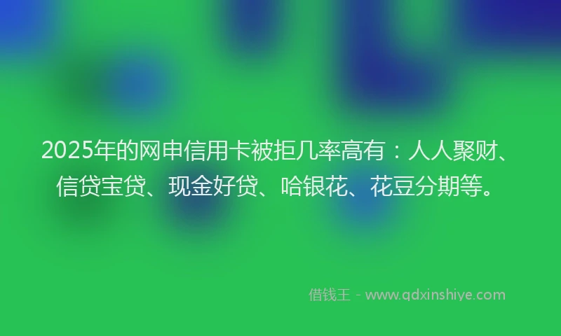 2025年的网申信用卡被拒几率高有：人人聚财、信贷宝贷、现金好贷、哈银花、花豆分期等。