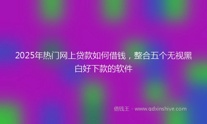 2025年热门网上贷款如何借钱，整合五个无视黑白好下款的软件
