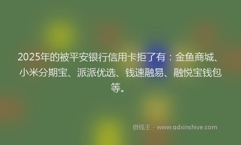 2025年的被平安银行信用卡拒了有：金鱼商城、小米分期宝、派派优选、钱速融易、融悦宝钱包等。