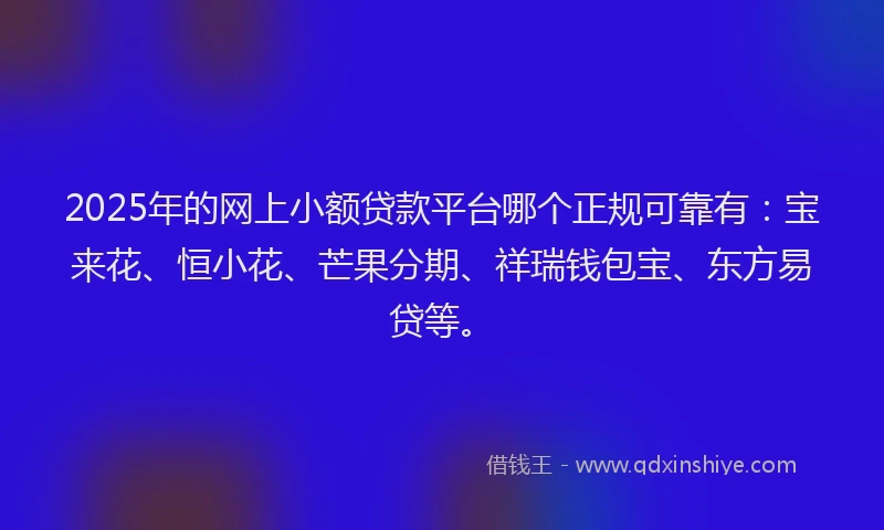 2025年的网上小额贷款平台哪个正规可靠有：宝来花、恒小花、芒果分期、祥瑞钱包宝、东方易贷等。