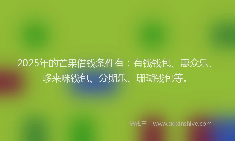 2025年的芒果借钱条件有：有钱钱包、惠众乐、哆来咪钱包、分期乐、珊瑚钱包等。