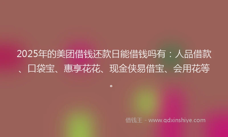 2025年的美团借钱还款日能借钱吗有：人品借款、口袋宝、惠享花花、现金侠易借宝、会用花等。
