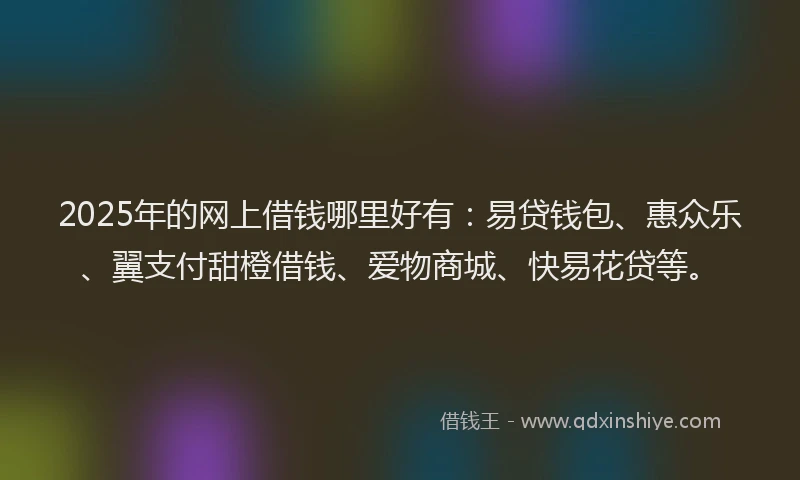 2025年的网上借钱哪里好有：易贷钱包、惠众乐、翼支付甜橙借钱、爱物商城、快易花贷等。