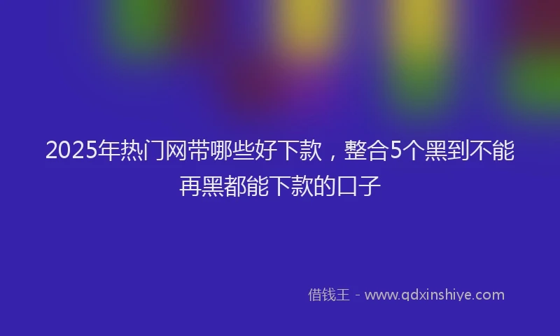 2025年热门网带哪些好下款，整合5个黑到不能再黑都能下款的口子