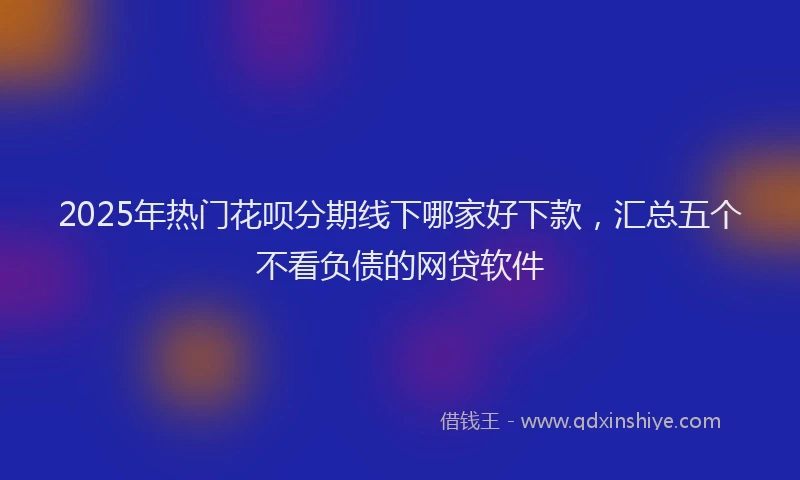 2025年热门花呗分期线下哪家好下款，汇总五个不看负债的网贷软件