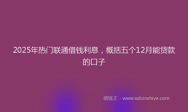 2025年热门联通借钱利息，概括五个12月能贷款的口子