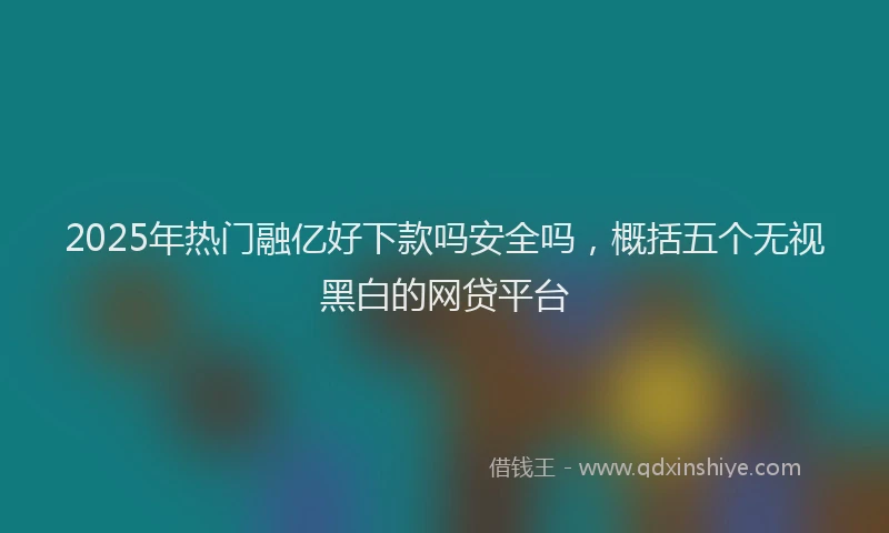 2025年热门融亿好下款吗安全吗，概括五个无视黑白的网贷平台
