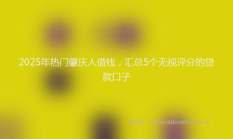 2025年热门肇庆人借钱，汇总5个无视评分的贷款口子