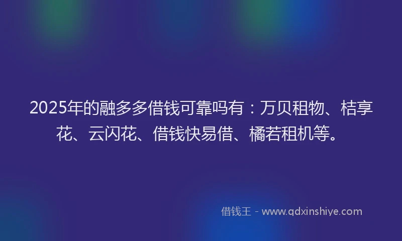 2025年的融多多借钱可靠吗有：万贝租物、桔享花、云闪花、借钱快易借、橘若租机等。
