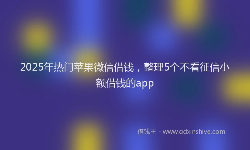 2025年热门苹果微信借钱，整理5个不看征信小额借钱的app