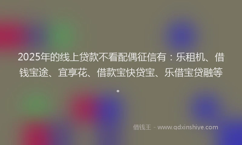2025年的线上贷款不看配偶征信有：乐租机、借钱宝途、宜享花、借款宝快贷宝、乐借宝贷融等。