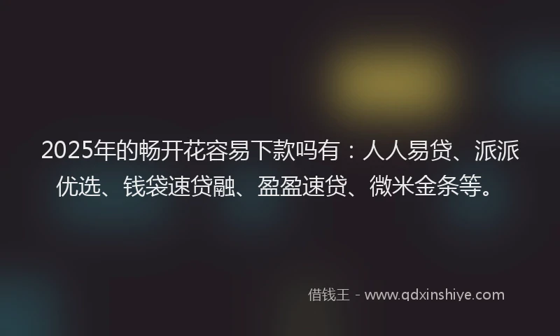 2025年的畅开花容易下款吗有：人人易贷、派派优选、钱袋速贷融、盈盈速贷、微米金条等。