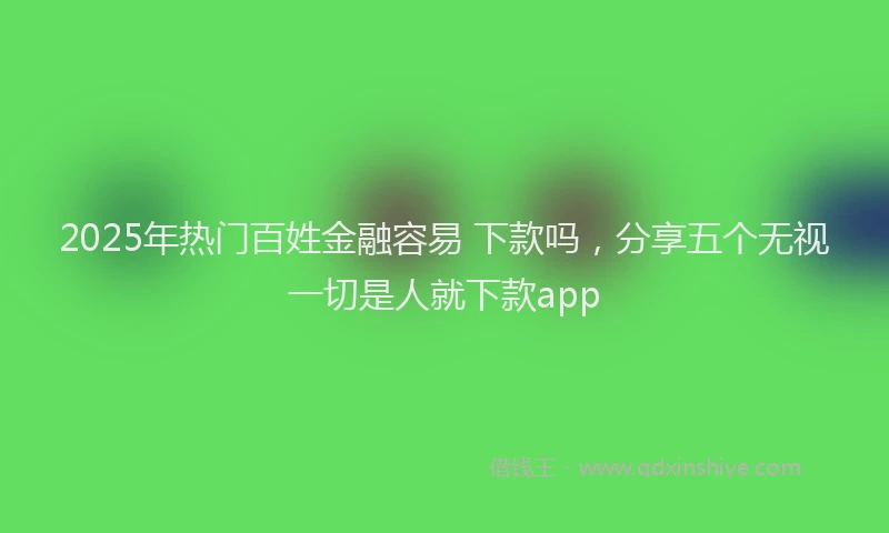 2025年热门百姓金融容易 下款吗，分享五个无视一切是人就下款app