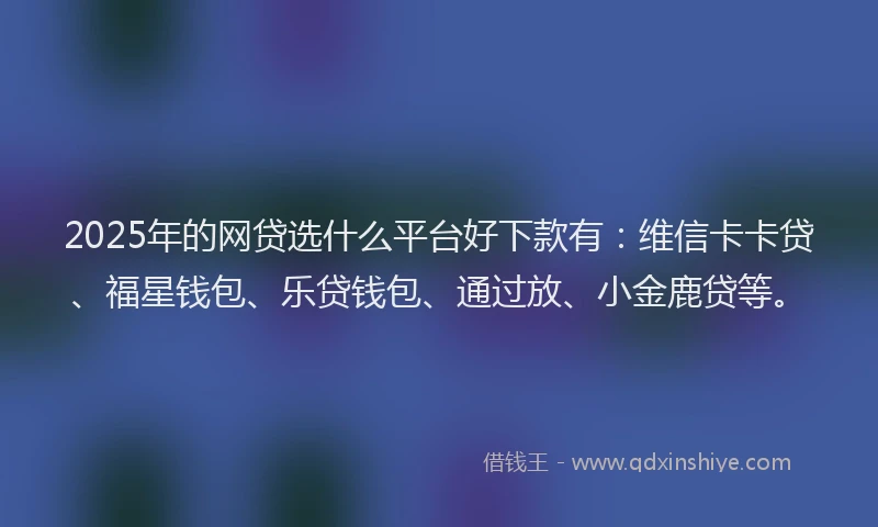2025年的网贷选什么平台好下款有：维信卡卡贷、福星钱包、乐贷钱包、通过放、小金鹿贷等。