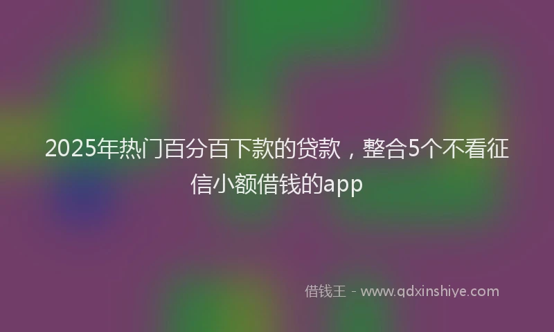 2025年热门百分百下款的贷款，整合5个不看征信小额借钱的app