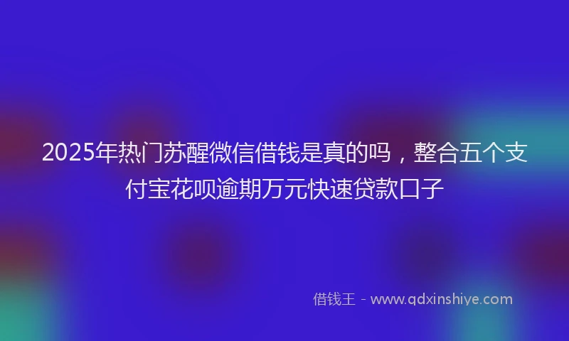 2025年热门苏醒微信借钱是真的吗，整合五个支付宝花呗逾期万元快速贷款口子