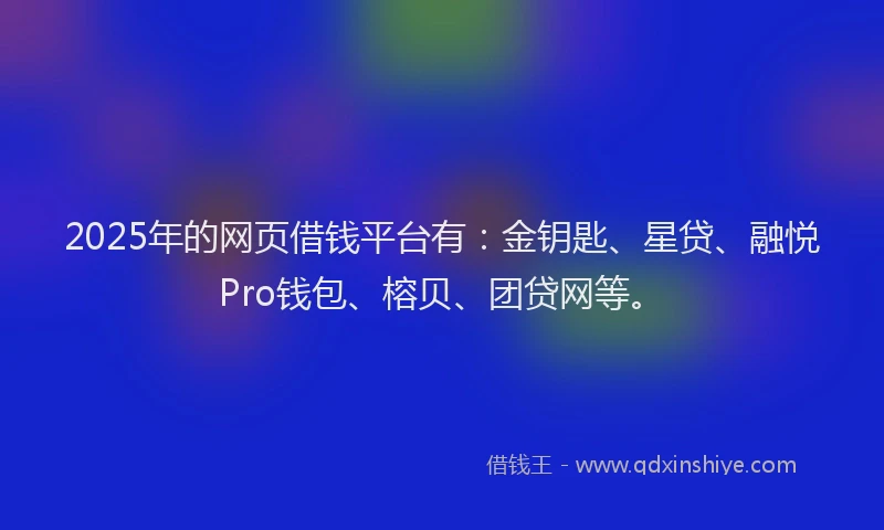 2025年的网页借钱平台有：金钥匙、星贷、融悦Pro钱包、榕贝、团贷网等。