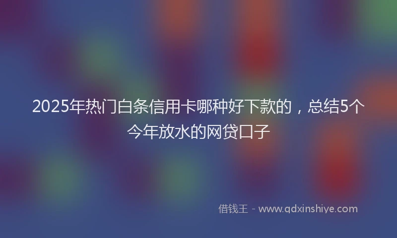 2025年热门白条信用卡哪种好下款的，总结5个今年放水的网贷口子