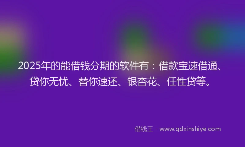 2025年的能借钱分期的软件有：借款宝速借通、贷你无忧、替你速还、银杏花、任性贷等。