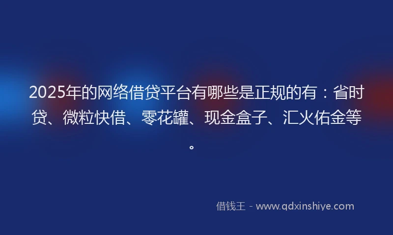 2025年的网络借贷平台有哪些是正规的有：省时贷、微粒快借、零花罐、现金盒子、汇火佑金等。