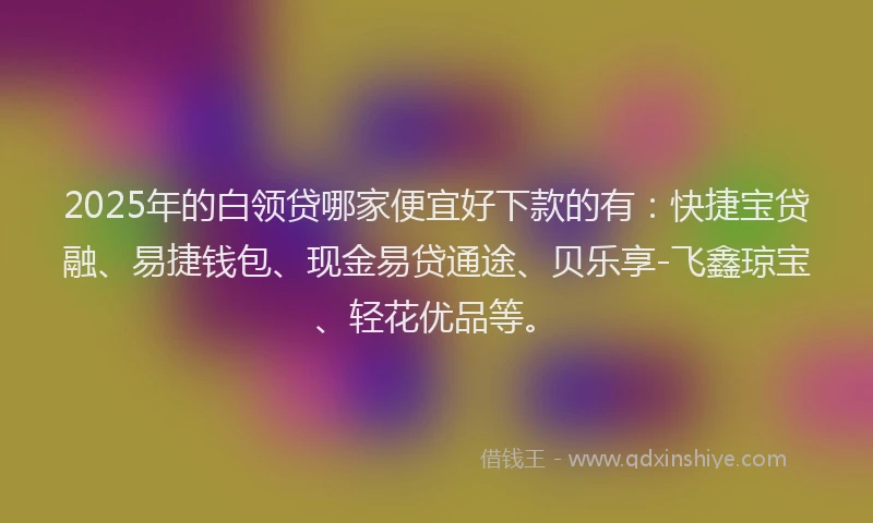 2025年的白领贷哪家便宜好下款的有：快捷宝贷融、易捷钱包、现金易贷通途、贝乐享-飞鑫琼宝、轻花优品等。