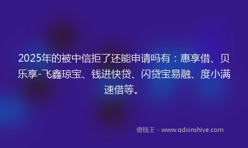 2025年的被中信拒了还能申请吗有：惠享借、贝乐享-飞鑫琼宝、钱进快贷、闪贷宝易融、度小满速借等。