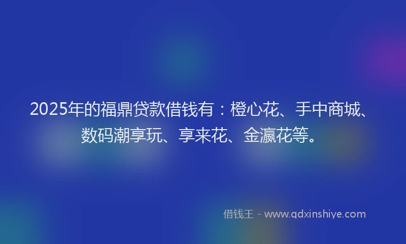 2025年的福鼎贷款借钱有：橙心花、手中商城、数码潮享玩、享来花、金瀛花等。