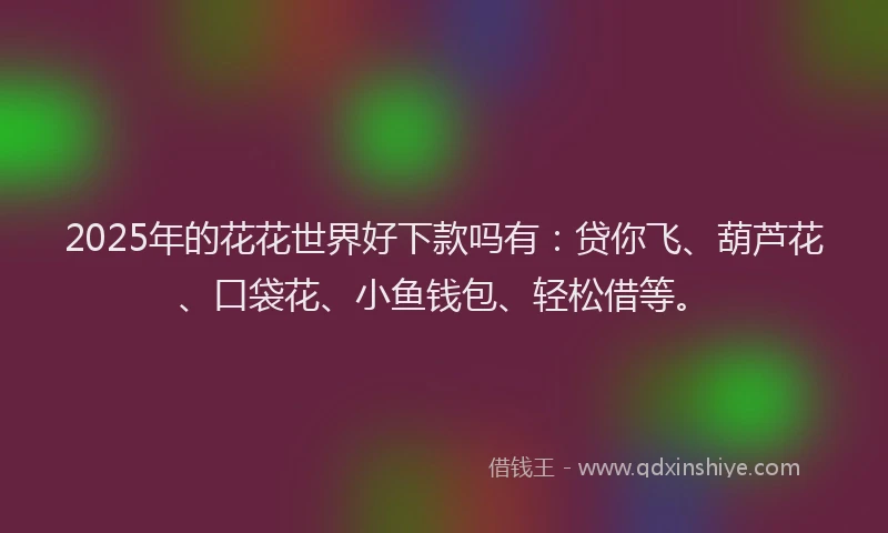 2025年的花花世界好下款吗有：贷你飞、葫芦花、口袋花、小鱼钱包、轻松借等。