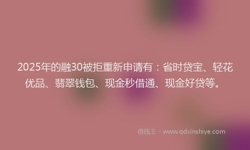2025年的融30被拒重新申请有：省时贷宝、轻花优品、翡翠钱包、现金秒借通、现金好贷等。
