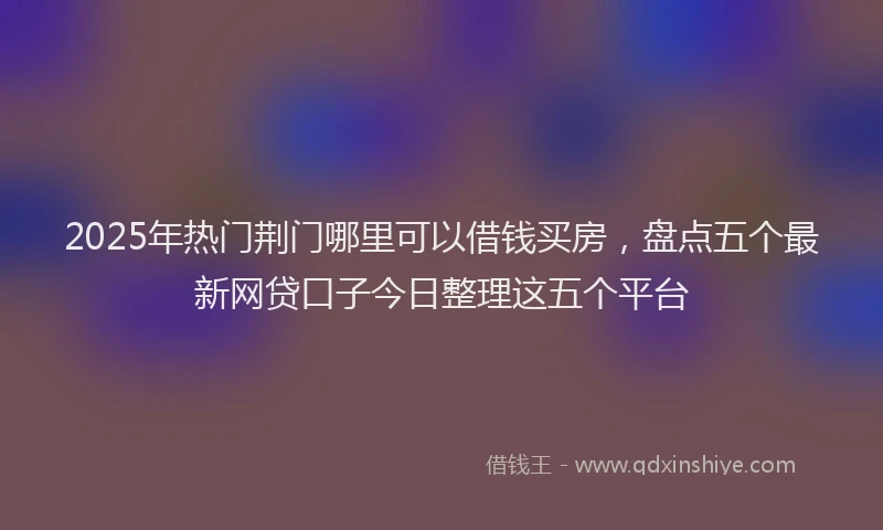 2025年热门荆门哪里可以借钱买房，盘点五个最新网贷口子今日整理这五个平台