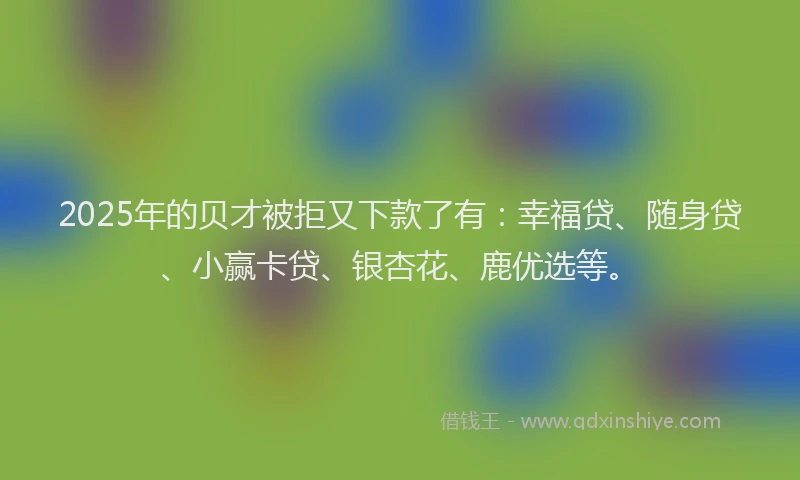 2025年的贝才被拒又下款了有：幸福贷、随身贷、小赢卡贷、银杏花、鹿优选等。