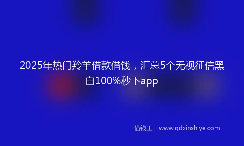 2025年热门羚羊借款借钱，汇总5个无视征信黑白100%秒下app