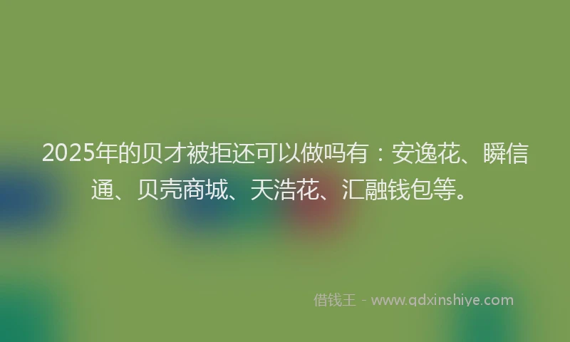 2025年的贝才被拒还可以做吗有：安逸花、瞬信通、贝壳商城、天浩花、汇融钱包等。