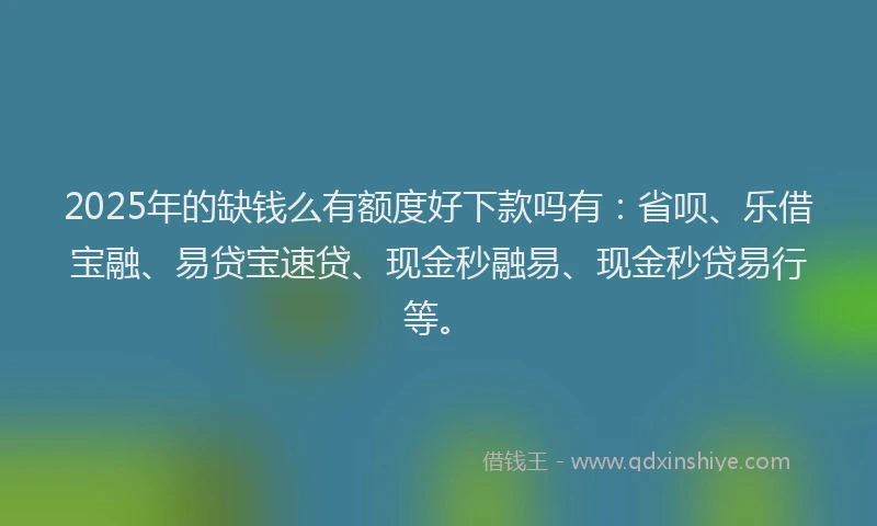 2025年的缺钱么有额度好下款吗有：省呗、乐借宝融、易贷宝速贷、现金秒融易、现金秒贷易行等。