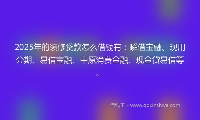2025年的装修贷款怎么借钱有：瞬借宝融、现用分期、易借宝融、中原消费金融、现金贷易借等。
