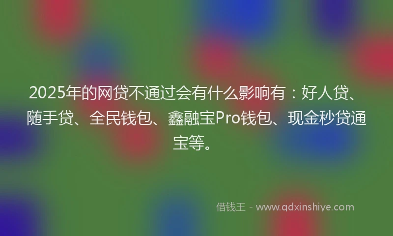 2025年的网贷不通过会有什么影响有：好人贷、随手贷、全民钱包、鑫融宝Pro钱包、现金秒贷通宝等。