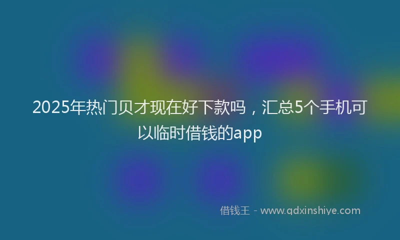 2025年热门贝才现在好下款吗，汇总5个手机可以临时借钱的app