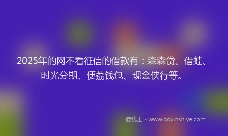 2025年的网不看征信的借款有：森森贷、借蛙、时光分期、便荔钱包、现金侠行等。