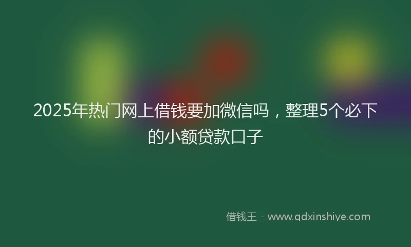 2025年热门网上借钱要加微信吗，整理5个必下的小额贷款口子