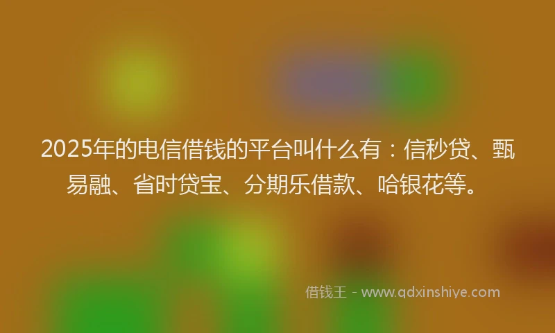 2025年的电信借钱的平台叫什么有：信秒贷、甄易融、省时贷宝、分期乐借款、哈银花等。