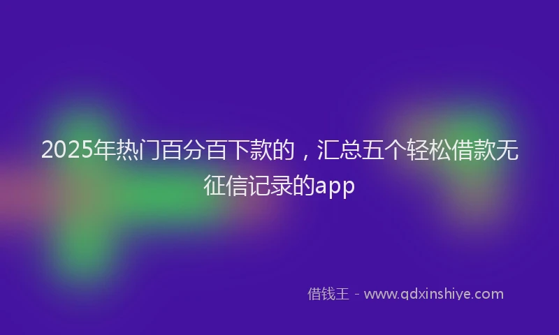2025年热门百分百下款的，汇总五个轻松借款无征信记录的app