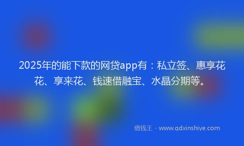 2025年的能下款的网贷app有：私立签、惠享花花、享来花、钱速借融宝、水晶分期等。