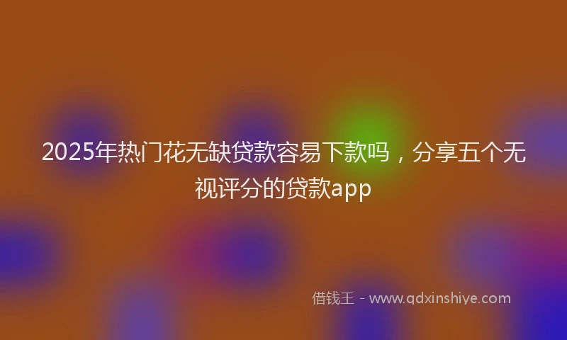2025年热门花无缺贷款容易下款吗，分享五个无视评分的贷款app