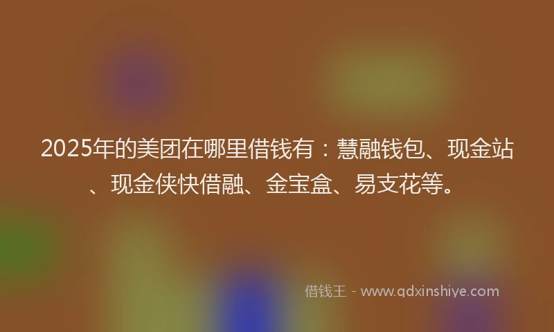 2025年的美团在哪里借钱有：慧融钱包、现金站、现金侠快借融、金宝盒、易支花等。