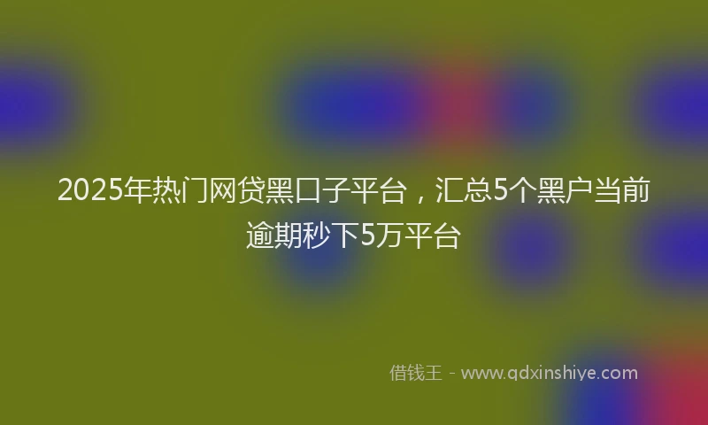 2025年热门网贷黑口子平台，汇总5个黑户当前逾期秒下5万平台