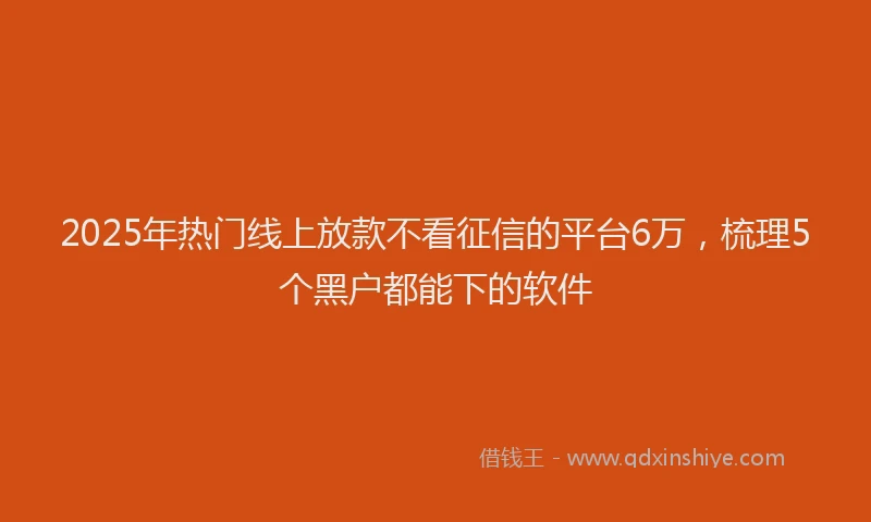 2025年热门线上放款不看征信的平台6万，梳理5个黑户都能下的软件