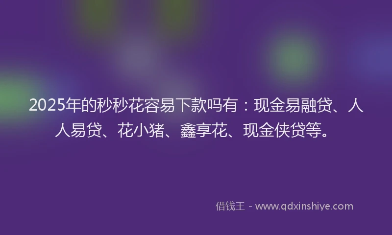 2025年的秒秒花容易下款吗有：现金易融贷、人人易贷、花小猪、鑫享花、现金侠贷等。