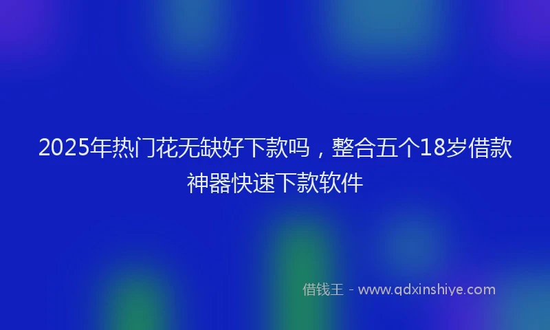 2025年热门花无缺好下款吗，整合五个18岁借款神器快速下款软件