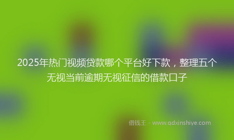 2025年热门视频贷款哪个平台好下款，整理五个无视当前逾期无视征信的借款口子