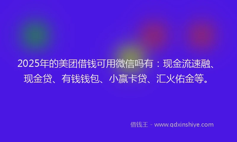 2025年的美团借钱可用微信吗有：现金流速融、现金贷、有钱钱包、小赢卡贷、汇火佑金等。